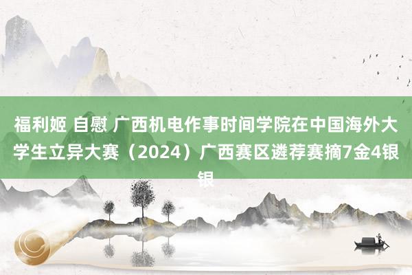 福利姬 自慰 广西机电作事时间学院在中国海外大学生立异大赛（2024）广西赛区遴荐赛摘7金4银