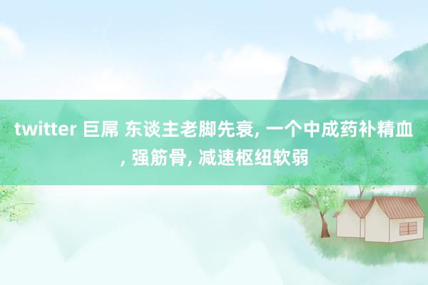 twitter 巨屌 东谈主老脚先衰, 一个中成药补精血, 强筋骨, 减速枢纽软弱