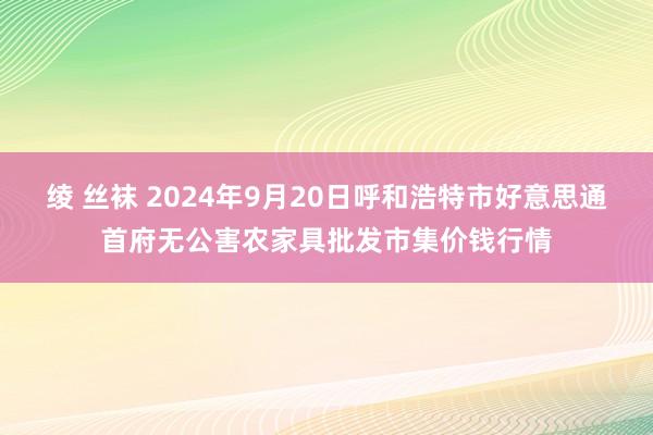 绫 丝袜 2024年9月20日呼和浩特市好意思通首府无公害农家具批发市集价钱行情