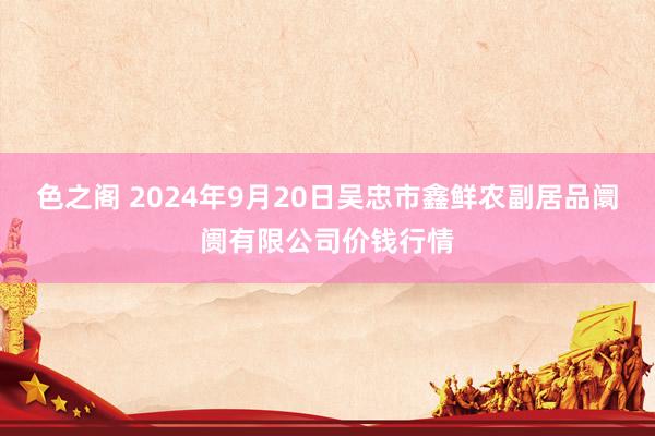 色之阁 2024年9月20日吴忠市鑫鲜农副居品阛阓有限公司价钱行情