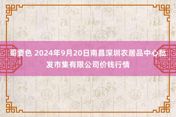 哥要色 2024年9月20日南昌深圳农居品中心批发市集有限公司价钱行情