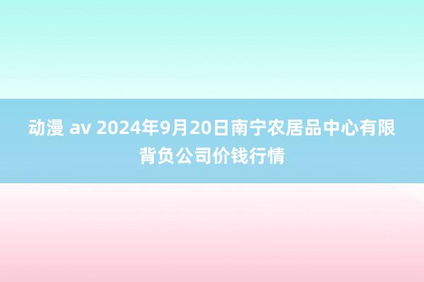 动漫 av 2024年9月20日南宁农居品中心有限背负公司价钱行情