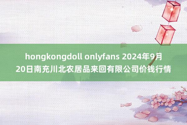 hongkongdoll onlyfans 2024年9月20日南充川北农居品来回有限公司价钱行情