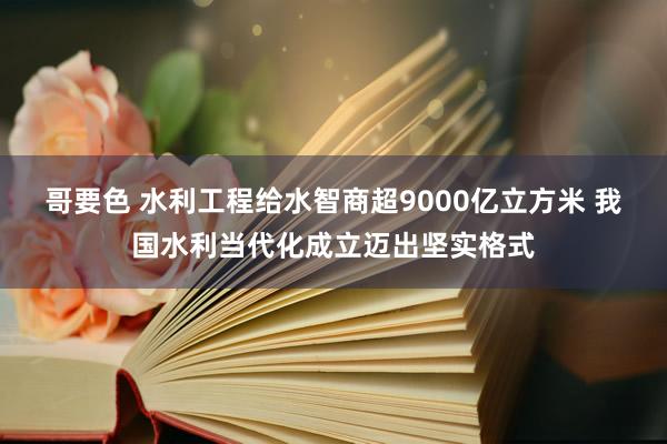 哥要色 水利工程给水智商超9000亿立方米 我国水利当代化成立迈出坚实格式