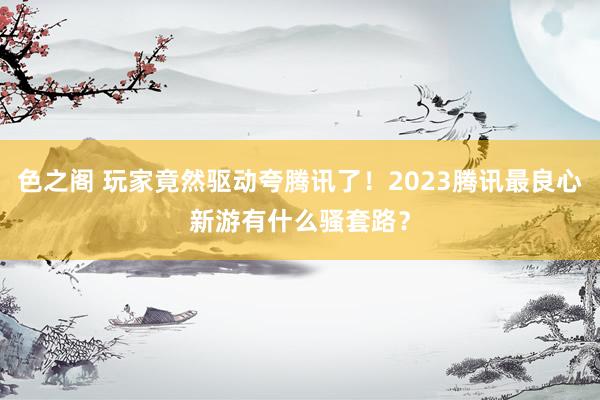 色之阁 玩家竟然驱动夸腾讯了！2023腾讯最良心新游有什么骚套路？