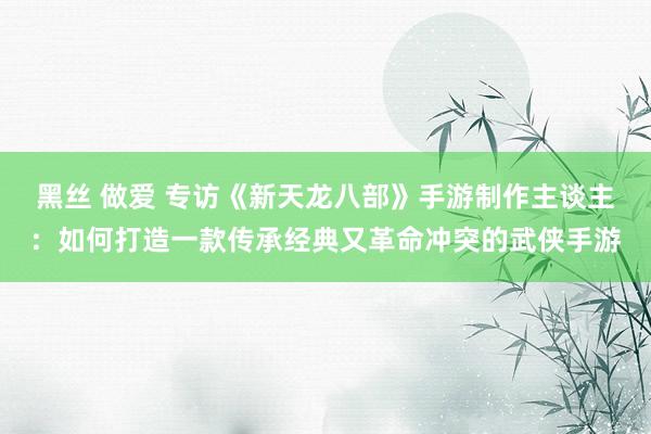 黑丝 做爱 专访《新天龙八部》手游制作主谈主：如何打造一款传承经典又革命冲突的武侠手游