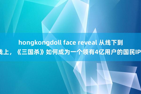 hongkongdoll face reveal 从线下到线上，《三国杀》如何成为一个领有4亿用户的国民IP？