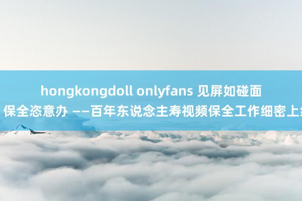 hongkongdoll onlyfans 见屏如碰面，保全恣意办 ——百年东说念主寿视频保全工作细密上线