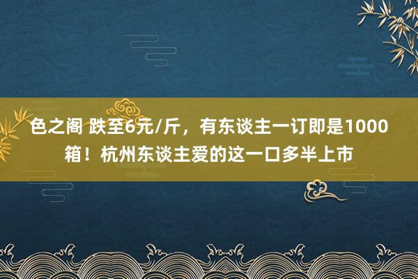 色之阁 跌至6元/斤，有东谈主一订即是1000箱！杭州东谈主爱的这一口多半上市