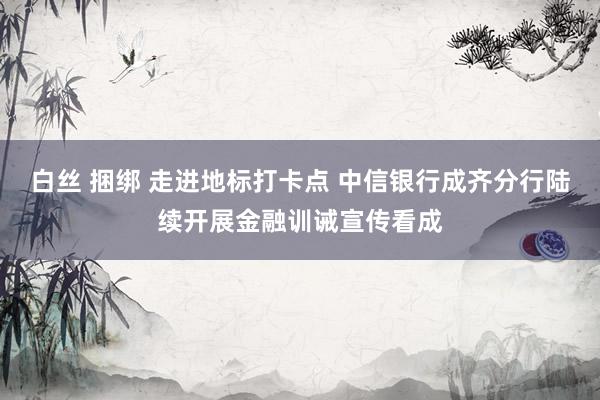 白丝 捆绑 走进地标打卡点 中信银行成齐分行陆续开展金融训诫宣传看成