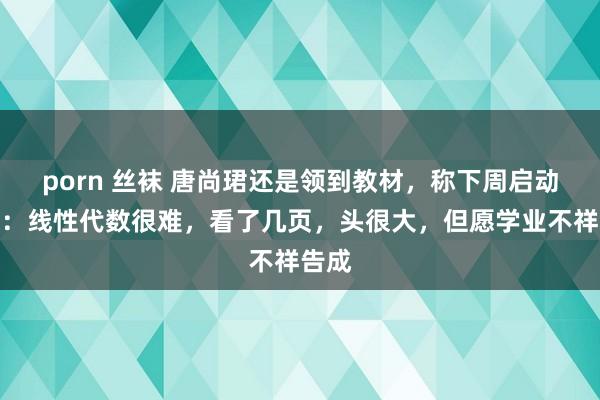 porn 丝袜 唐尚珺还是领到教材，称下周启动上课：线性代数很难，看了几页，头很大，但愿学业不祥告成