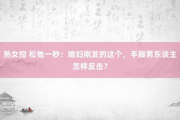 熟女控 松弛一秒：媳妇刚发的这个，手脚男东谈主怎样反击？