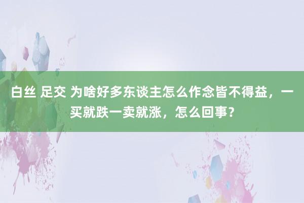 白丝 足交 为啥好多东谈主怎么作念皆不得益，一买就跌一卖就涨，怎么回事？