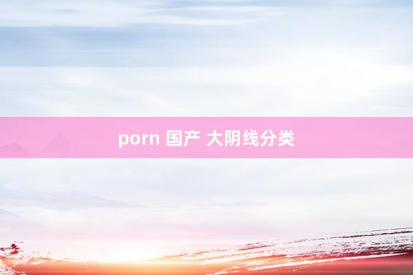 porn 国产 大阴线分类