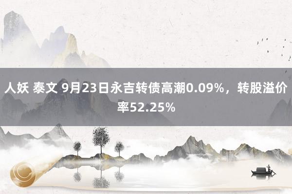 人妖 泰文 9月23日永吉转债高潮0.09%，转股溢价率52.25%