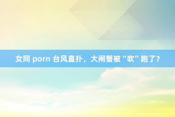 女同 porn 台风直扑，大闸蟹被“吹”跑了？