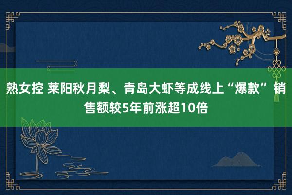 熟女控 莱阳秋月梨、青岛大虾等成线上“爆款” 销售额较5年前涨超10倍