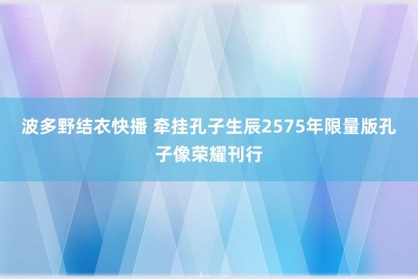 波多野结衣快播 牵挂孔子生辰2575年限量版孔子像荣耀刊行