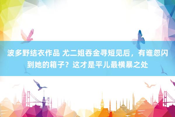 波多野结衣作品 尤二姐吞金寻短见后，有谁忽闪到她的箱子？这才是平儿最横暴之处