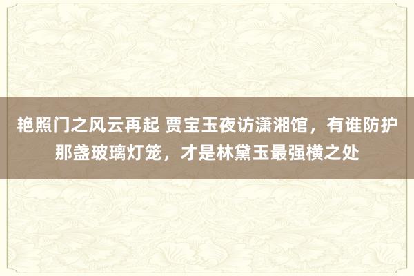 艳照门之风云再起 贾宝玉夜访潇湘馆，有谁防护那盏玻璃灯笼，才是林黛玉最强横之处