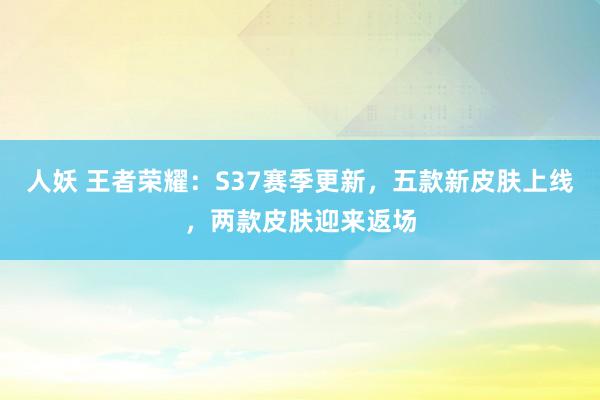 人妖 王者荣耀：S37赛季更新，五款新皮肤上线，两款皮肤迎来返场