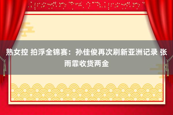 熟女控 拍浮全锦赛：孙佳俊再次刷新亚洲记录 张雨霏收货两金