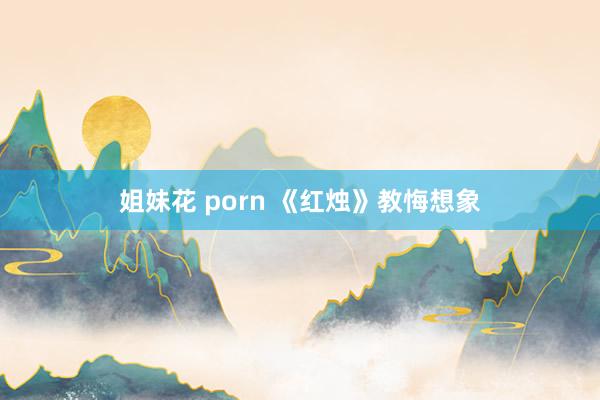 姐妹花 porn 《红烛》教悔想象