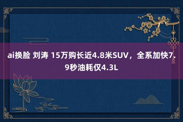 ai换脸 刘涛 15万购长近4.8米SUV，全系加快7.9秒油耗仅4.3L