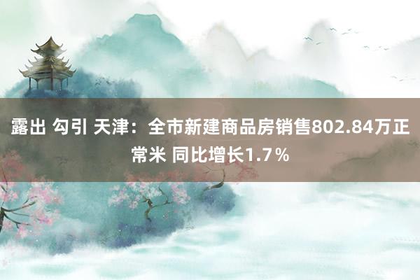 露出 勾引 天津：全市新建商品房销售802.84万正常米 同比增长1.7％