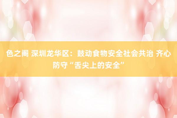 色之阁 深圳龙华区：鼓动食物安全社会共治 齐心防守“舌尖上的安全”