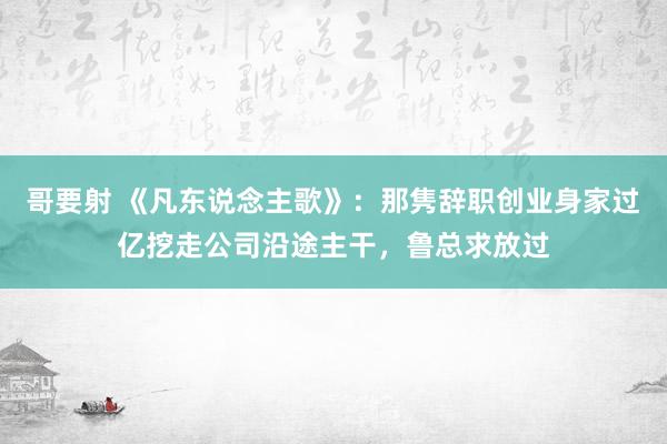 哥要射 《凡东说念主歌》：那隽辞职创业身家过亿挖走公司沿途主干，鲁总求放过