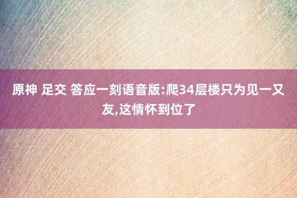 原神 足交 答应一刻语音版:爬34层楼只为见一又友,这情怀到位了