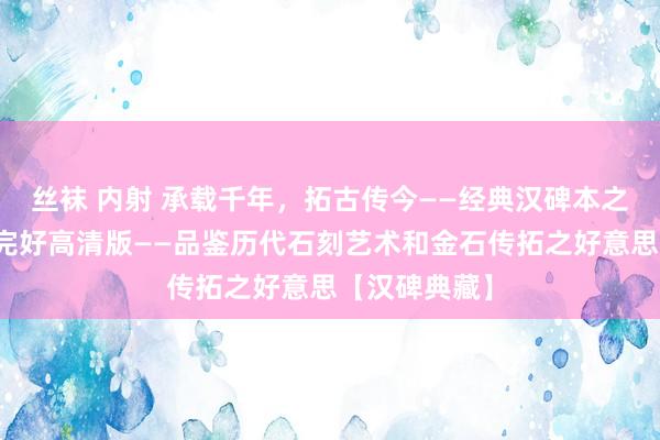 丝袜 内射 承载千年，拓古传今——经典汉碑本之《礼器碑》完好高清版——品鉴历代石刻艺术和金石传拓之好意思【汉碑典藏】