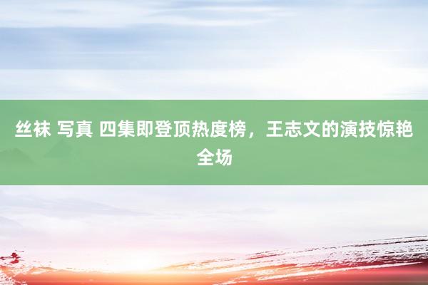 丝袜 写真 四集即登顶热度榜，王志文的演技惊艳全场