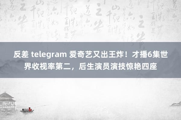 反差 telegram 爱奇艺又出王炸！才播6集世界收视率第二，后生演员演技惊艳四座