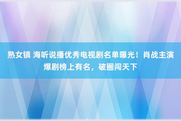 熟女镇 海听说播优秀电视剧名单曝光！肖战主演爆剧榜上有名，破圈闯天下