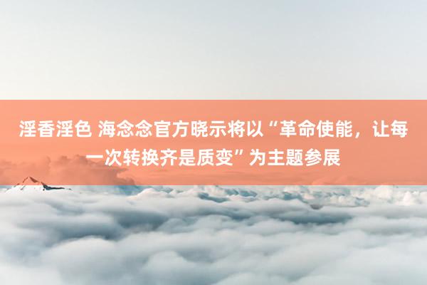 淫香淫色 海念念官方晓示将以“革命使能，让每一次转换齐是质变”为主题参展