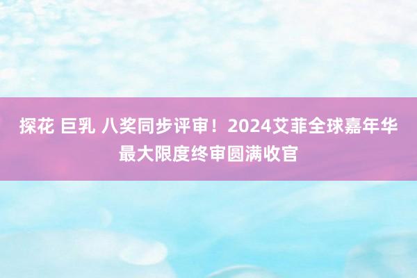 探花 巨乳 八奖同步评审！2024艾菲全球嘉年华最大限度终审圆满收官