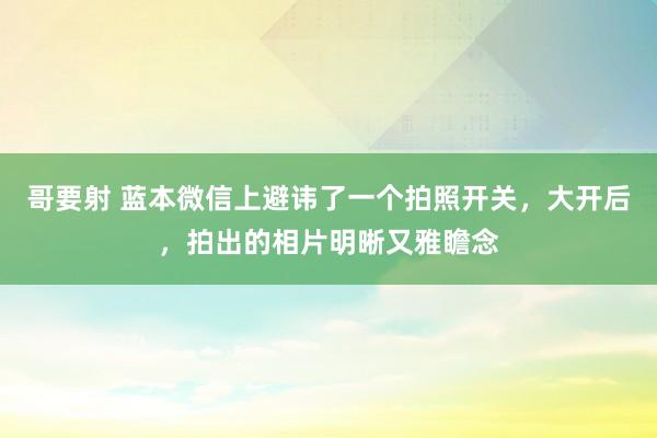 哥要射 蓝本微信上避讳了一个拍照开关，大开后，拍出的相片明晰又雅瞻念