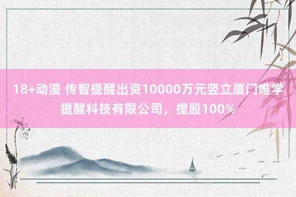 18+动漫 传智提醒出资10000万元竖立厦门唯学提醒科技有限公司，捏股100%