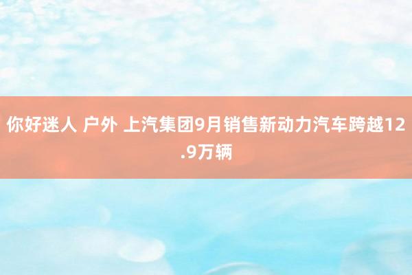 你好迷人 户外 上汽集团9月销售新动力汽车跨越12.9万辆