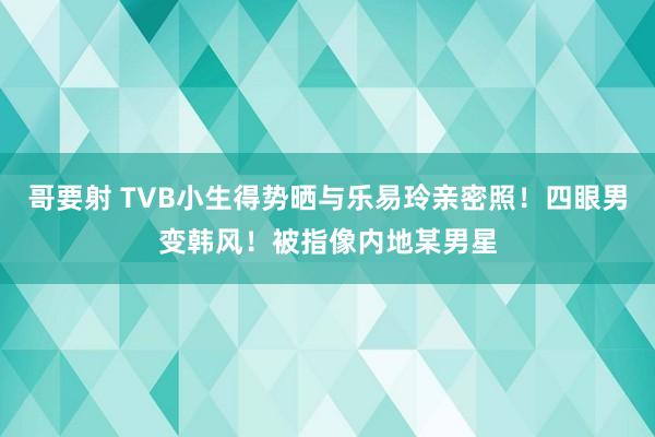 哥要射 TVB小生得势晒与乐易玲亲密照！四眼男变韩风！被指像内地某男星