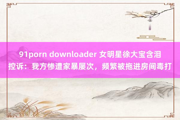 91porn downloader 女明星徐大宝含泪控诉：我方惨遭家暴屡次，频繁被拖进房间毒打