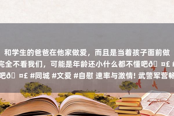 和学生的爸爸在他家做爱，而且是当着孩子面前做爱，太刺激了，孩子完全不看我们，可能是年龄还小什么都不懂吧🤣 #同城 #文爱 #自慰 速率与激情! 武警军营畅通会现场超燃