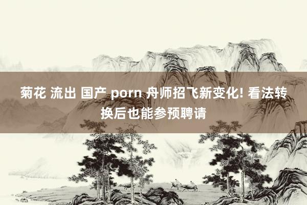 菊花 流出 国产 porn 舟师招飞新变化! 看法转换后也能参预聘请