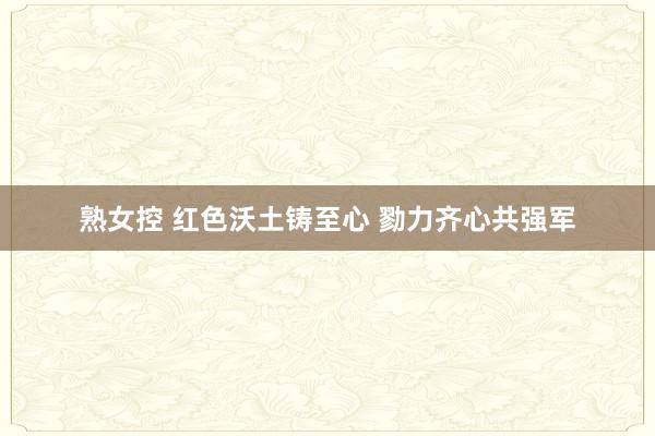 熟女控 红色沃土铸至心 勠力齐心共强军