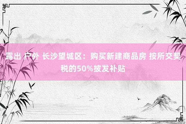 露出 户外 长沙望城区：购买新建商品房 按所交契税的50%披发补贴