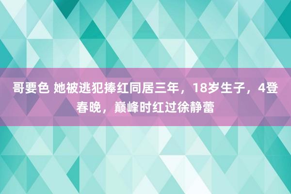 哥要色 她被逃犯捧红同居三年，18岁生子，4登春晚，巅峰时红过徐静蕾