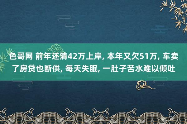 色哥网 前年还清42万上岸, 本年又欠51万, 车卖了房贷也断供, 每天失眠, 一肚子苦水难以倾吐