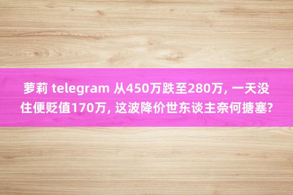 萝莉 telegram 从450万跌至280万, 一天没住便贬值170万, 这波降价世东谈主奈何搪塞?